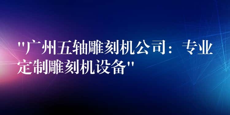 “广州五轴雕刻机公司：专业定制雕刻机设备”