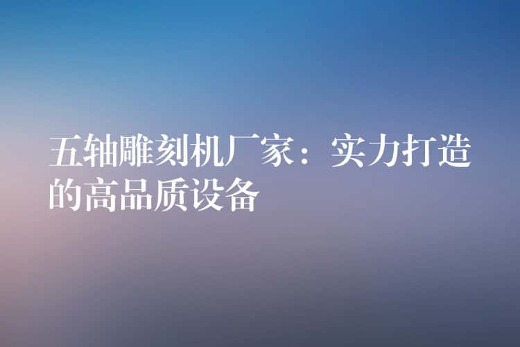 五轴雕刻机厂家：实力打造的高品质设备