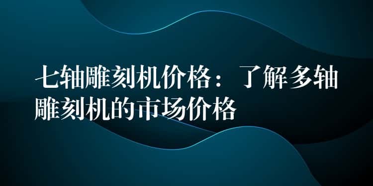 七轴雕刻机价格：了解多轴雕刻机的市场价格