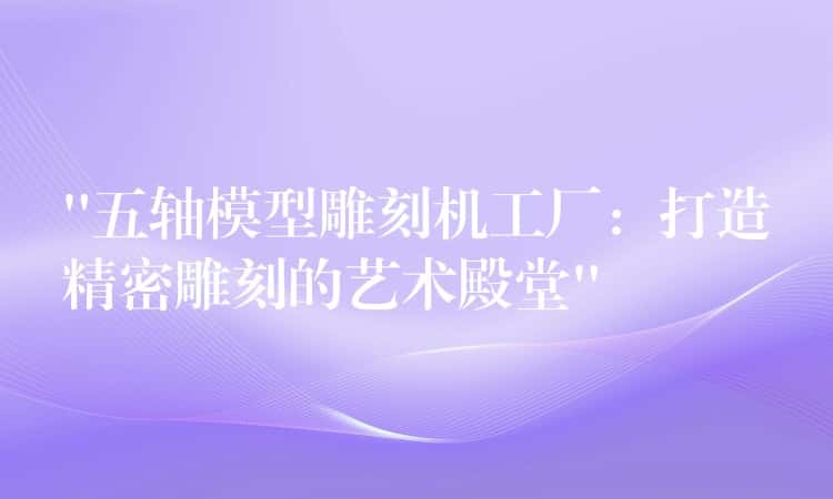 “五轴模型雕刻机工厂：打造精密雕刻的艺术殿堂”