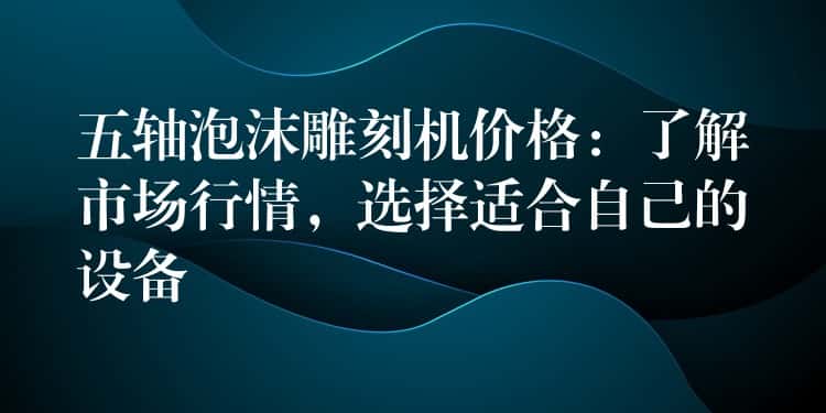 五轴泡沫雕刻机价格：了解市场行情，选择适合自己的设备