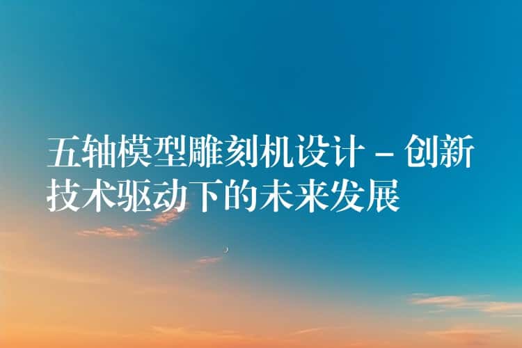 五轴模型雕刻机设计 – 创新技术驱动下的未来发展 五轴模型雕刻机设计 – 创新技术驱动下的未来发展