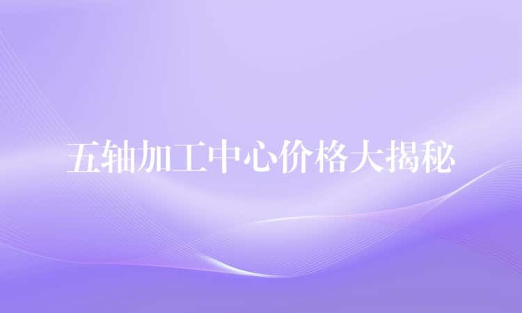 五轴加工中心价格大揭秘 五轴加工中心价格大揭秘
