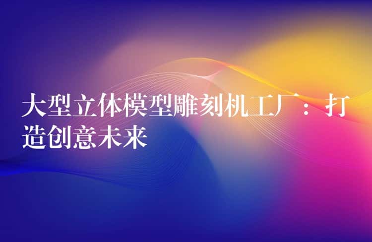 大型立体模型雕刻机工厂：打造创意未来