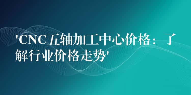 ‘CNC五轴加工中心价格：了解行业价格走势’