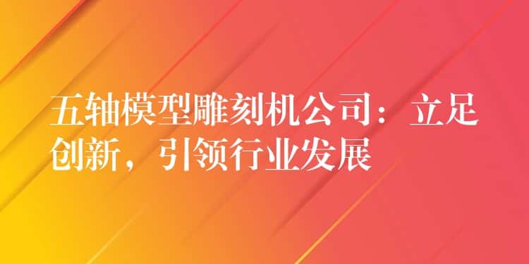 五轴模型雕刻机公司：立足创新，引领行业发展