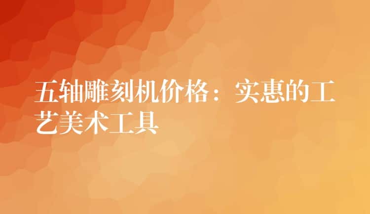 五轴雕刻机价格：实惠的工艺美术工具