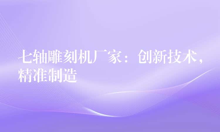 七轴雕刻机厂家：创新技术，精准制造