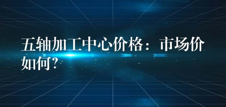 五轴加工中心价格：市场价如何？