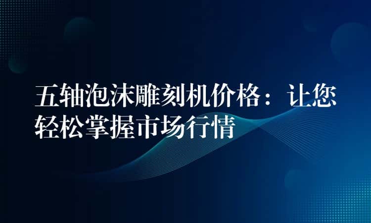 五轴泡沫雕刻机价格：让您轻松掌握市场行情