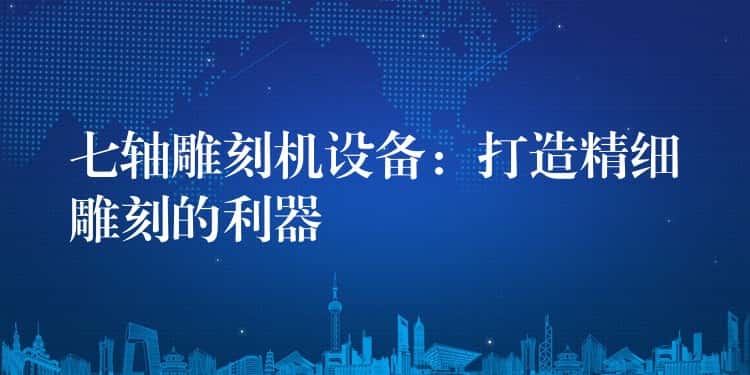 七轴雕刻机设备：打造精细雕刻的利器