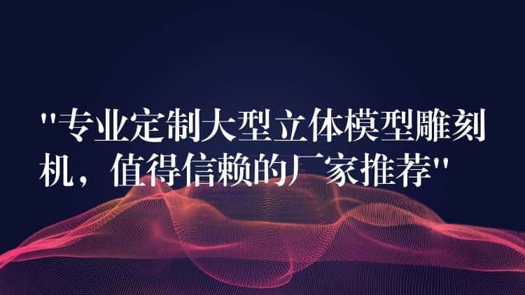 “专业定制大型立体模型雕刻机，值得信赖的厂家推荐”