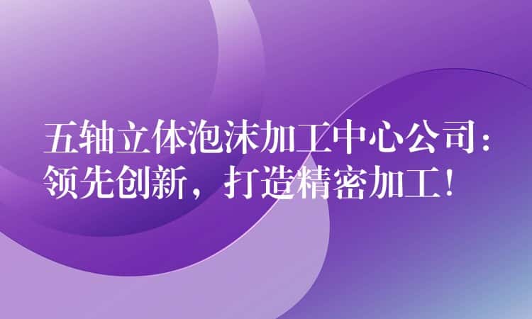 五轴立体泡沫加工中心公司：领先创新，打造精密加工！