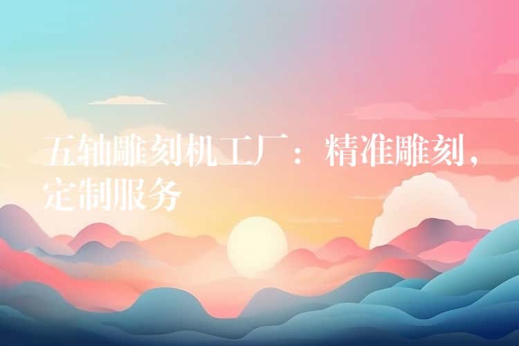 五轴雕刻机工厂：精准雕刻，定制服务