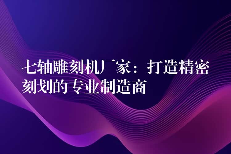 七轴雕刻机厂家：打造精密刻划的专业制造商