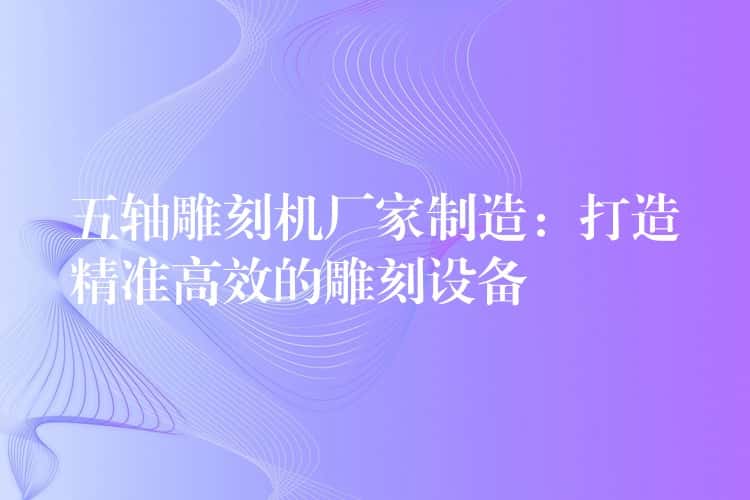 五轴雕刻机厂家制造：打造精准高效的雕刻设备