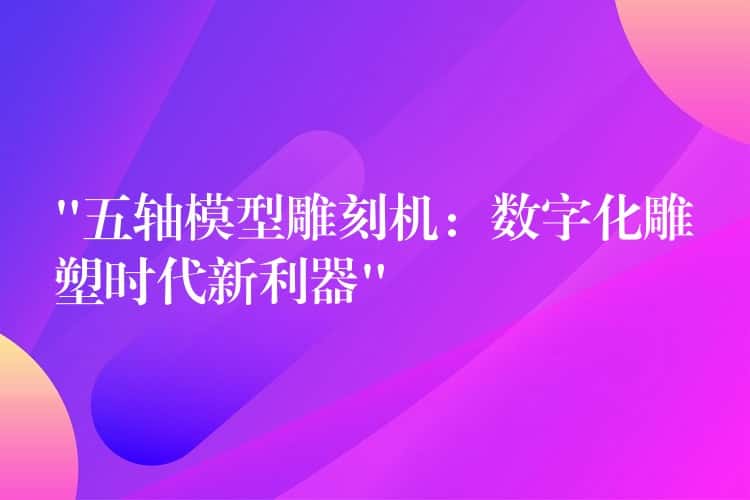 “五轴模型雕刻机：数字化雕塑时代新利器”