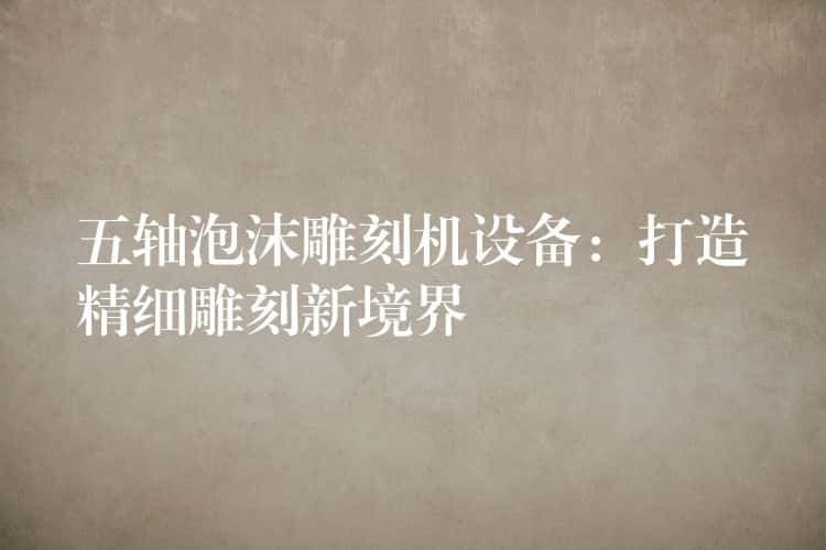 五轴泡沫雕刻机设备：打造精细雕刻新境界