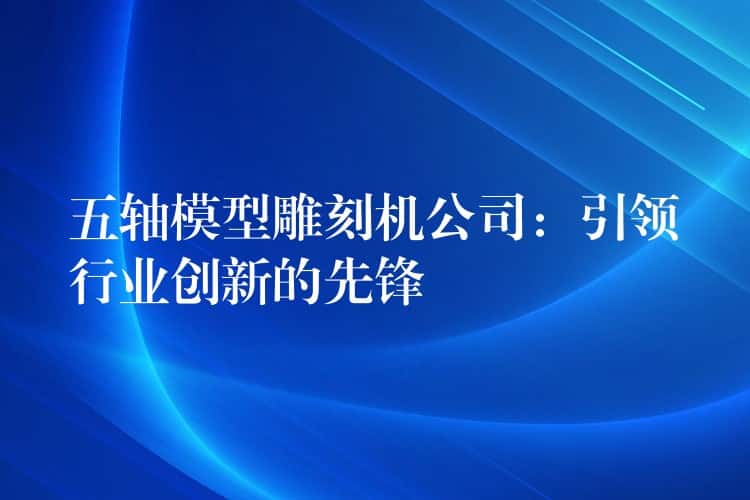 五轴模型雕刻机公司：引领行业创新的先锋