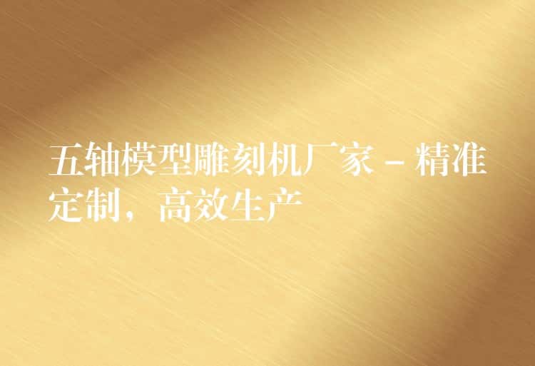 五轴模型雕刻机厂家 – 精准定制，高效生产