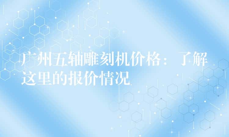 广州五轴雕刻机价格：了解这里的报价情况
