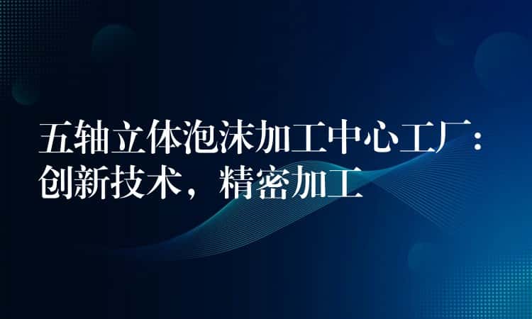 五轴立体泡沫加工中心工厂: 创新技术，精密加工