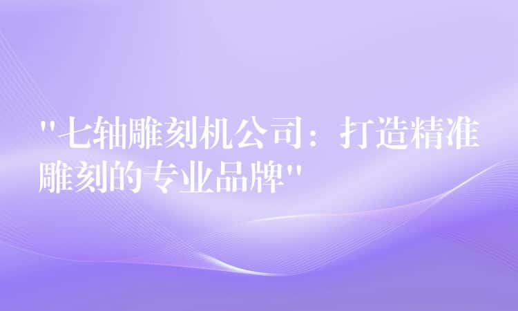 “七轴雕刻机公司：打造精准雕刻的专业品牌”