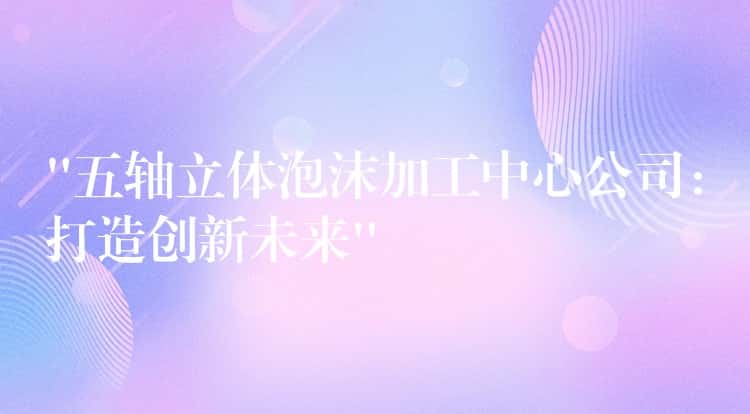 “五轴立体泡沫加工中心公司：打造创新未来”