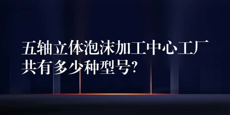 五轴立体泡沫加工中心工厂共有多少种型号？