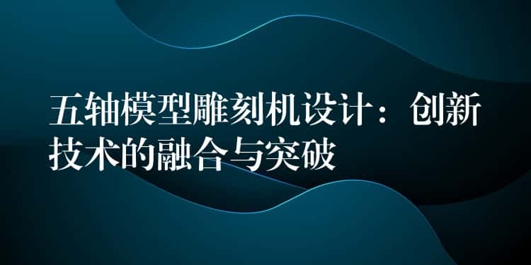 五轴模型雕刻机设计：创新技术的融合与突破