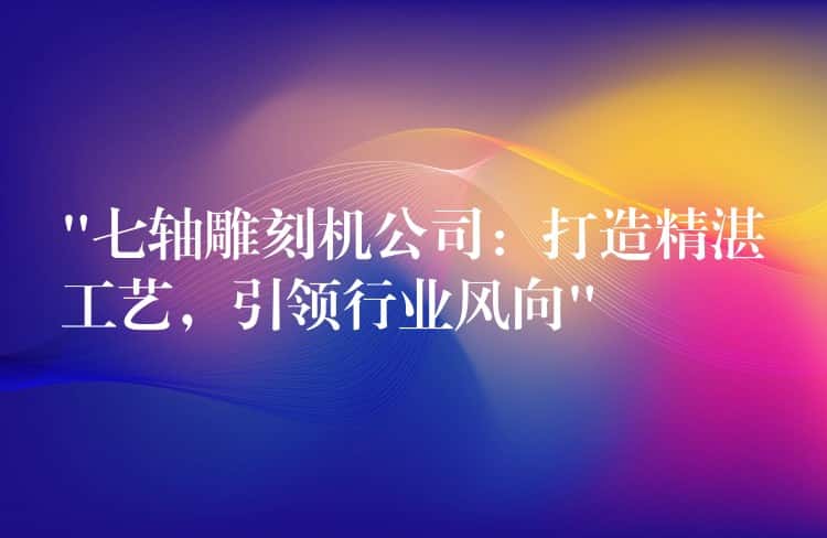 “七轴雕刻机公司：打造精湛工艺，引领行业风向”