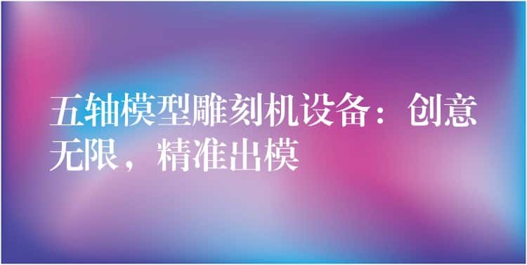 五轴模型雕刻机设备：创意无限，精准出模